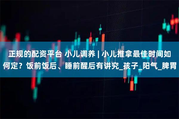 正规的配资平台 小儿调养 | 小儿推拿最佳时间如何定？饭前饭后、睡前醒后有讲究_孩子_阳气_脾胃