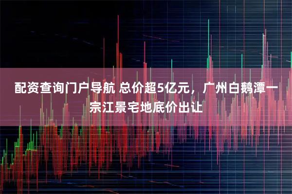 配资查询门户导航 总价超5亿元，广州白鹅潭一宗江景宅地底价出让
