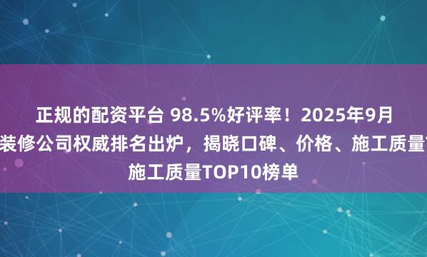 正规的配资平台 98.5%好评率！2025年9月昆明呈贡区装修公司权威排名出炉，揭晓口碑、价格、施工质量TOP10榜单