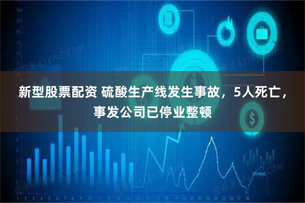 新型股票配资 硫酸生产线发生事故,5人死亡,事发公司已停业整顿