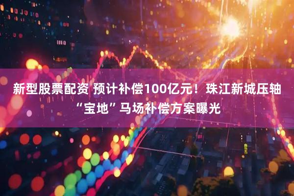 新型股票配资 预计补偿100亿元！珠江新城压轴“宝地”马场补偿方案曝光