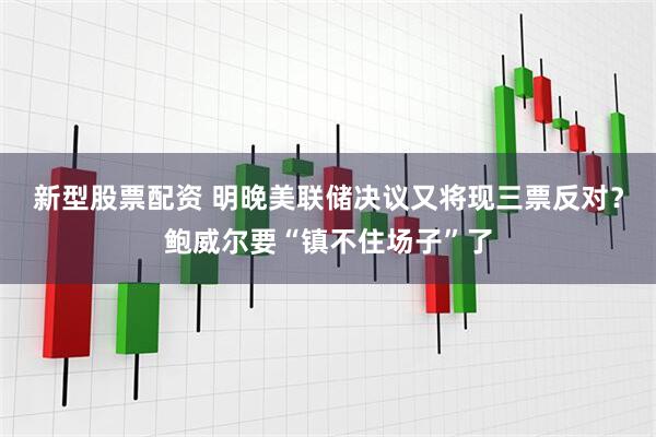 新型股票配资 明晚美联储决议又将现三票反对？鲍威尔要“镇不住场子”了