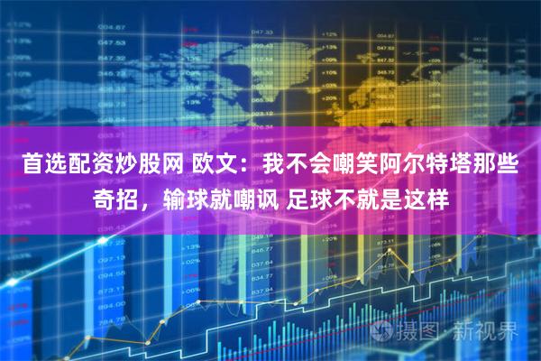 首选配资炒股网 欧文：我不会嘲笑阿尔特塔那些奇招，输球就嘲讽 足球不就是这样
