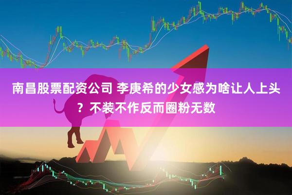南昌股票配资公司 李庚希的少女感为啥让人上头？不装不作反而圈粉无数