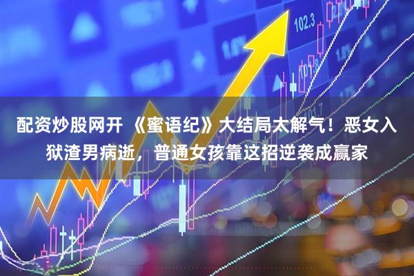配资炒股网开 《蜜语纪》大结局太解气！恶女入狱渣男病逝，普通女孩靠这招逆袭成赢家