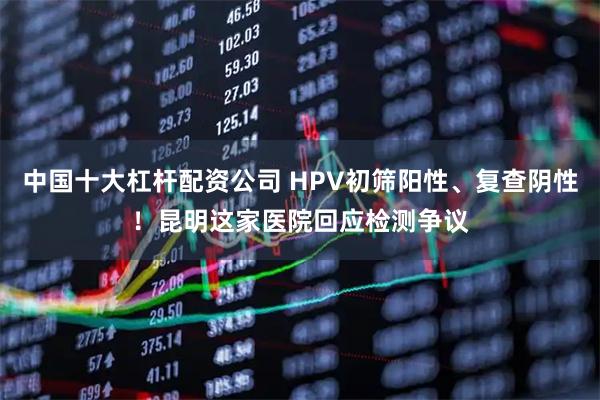 中国十大杠杆配资公司 HPV初筛阳性、复查阴性！昆明这家医院回应检测争议